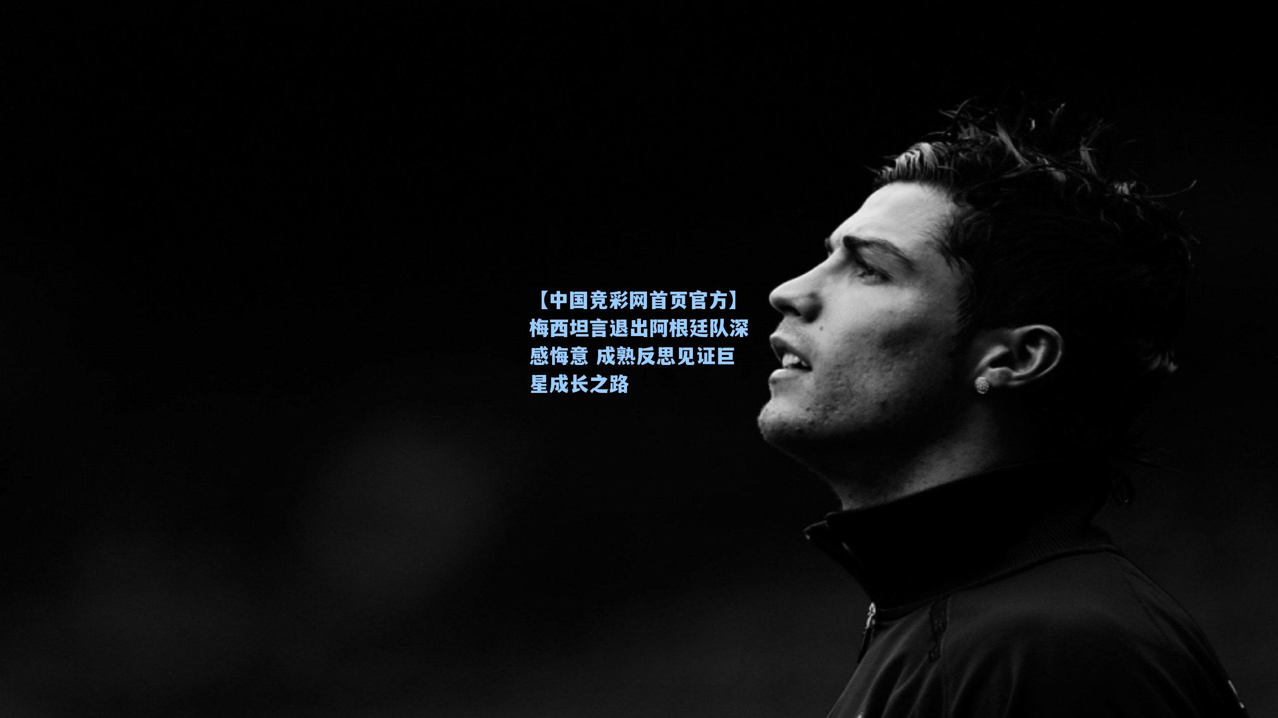 【中国竞彩网首页官方】梅西坦言退出阿根廷队深感悔意 成熟反思见证巨星成长之路