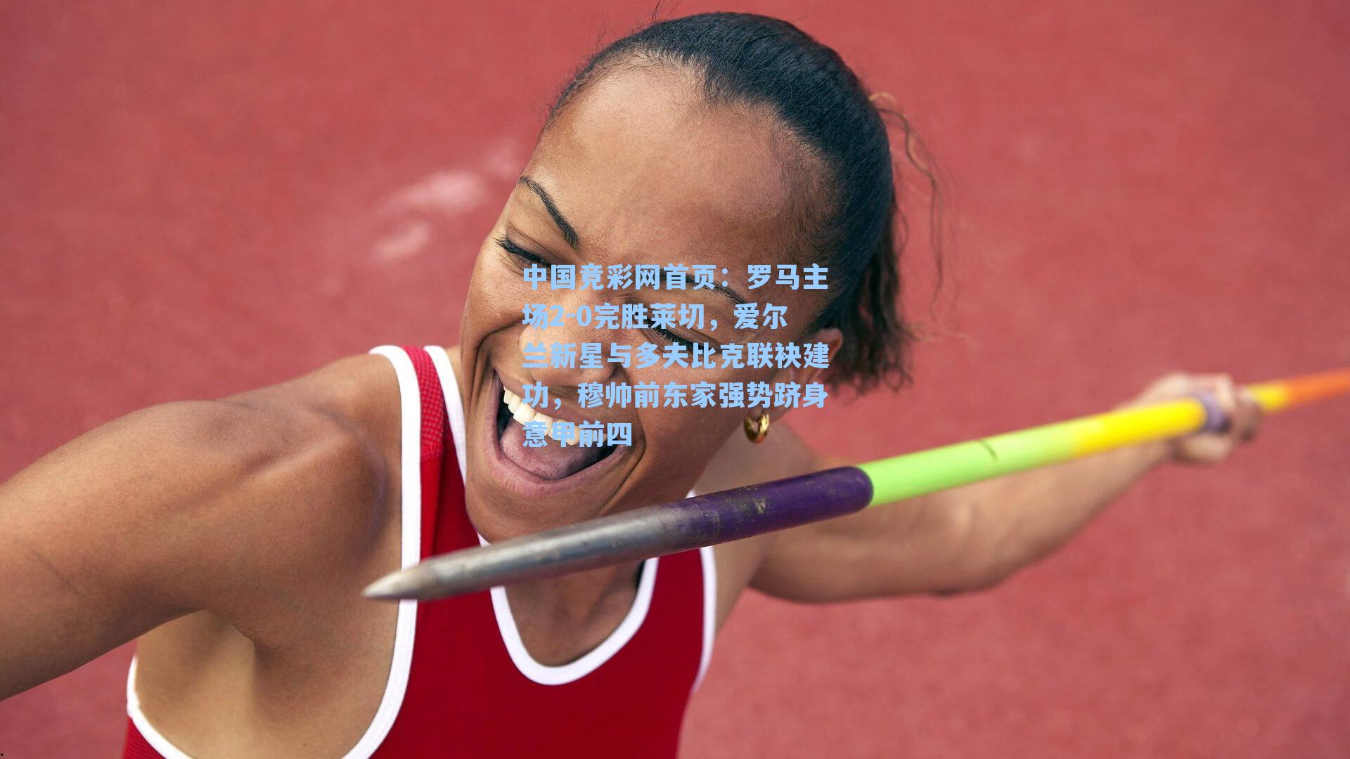 中国竞彩网首页：罗马主场2-0完胜莱切，爱尔兰新星与多夫比克联袂建功，穆帅前东家强势跻身意甲前四