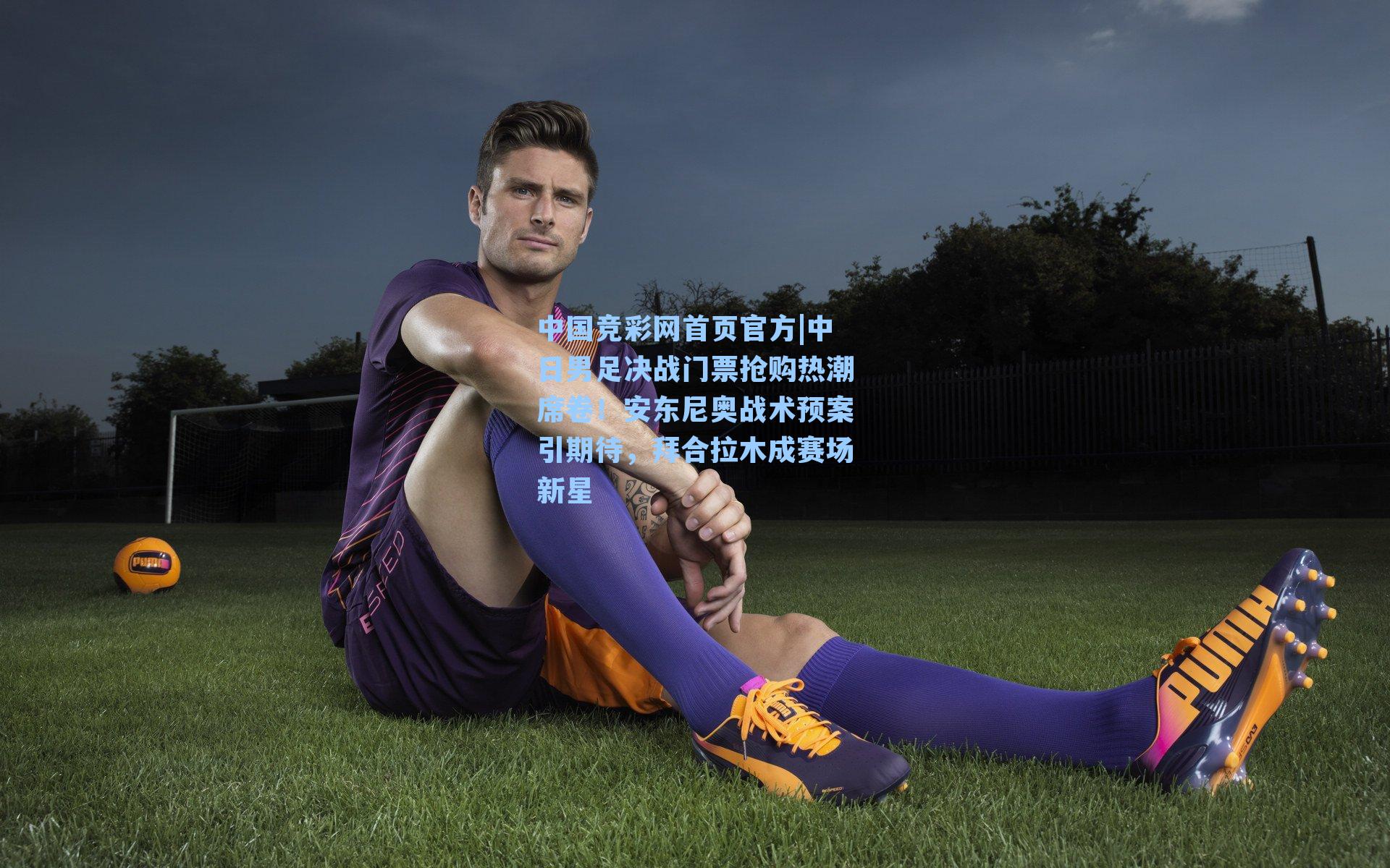 中日男足决战门票抢购热潮席卷！安东尼奥战术预案引期待，拜合拉木成赛场新星