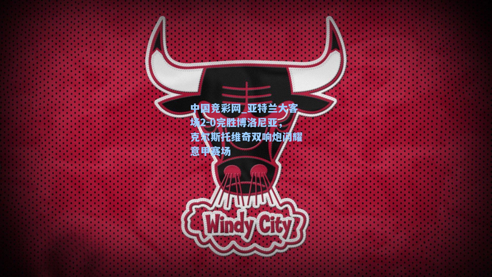 中国竞彩网_亚特兰大客场2-0完胜博洛尼亚，克尔斯托维奇双响炮闪耀意甲赛场