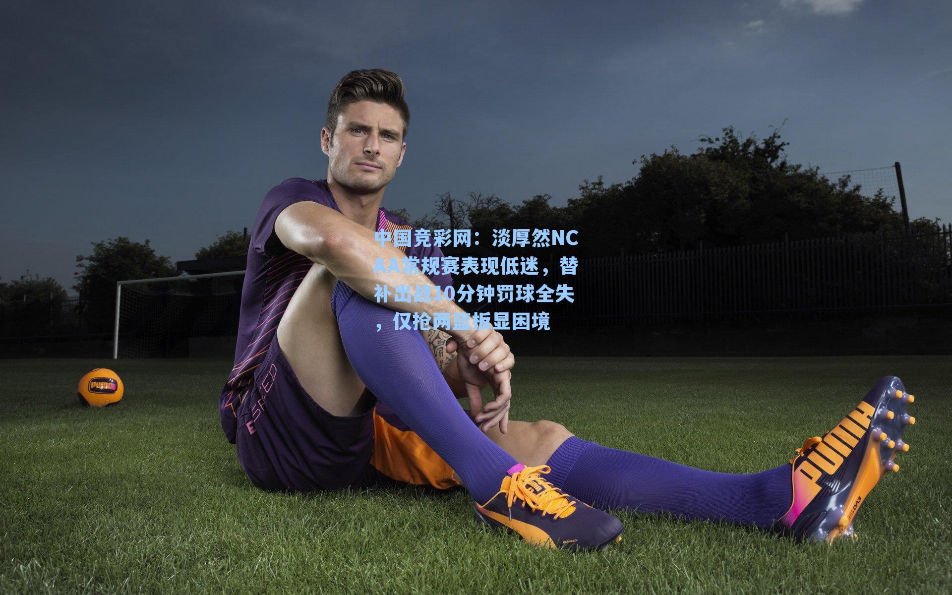 淡厚然NCAA常规赛表现低迷，替补出战10分钟罚球全失，仅抢两篮板显困境