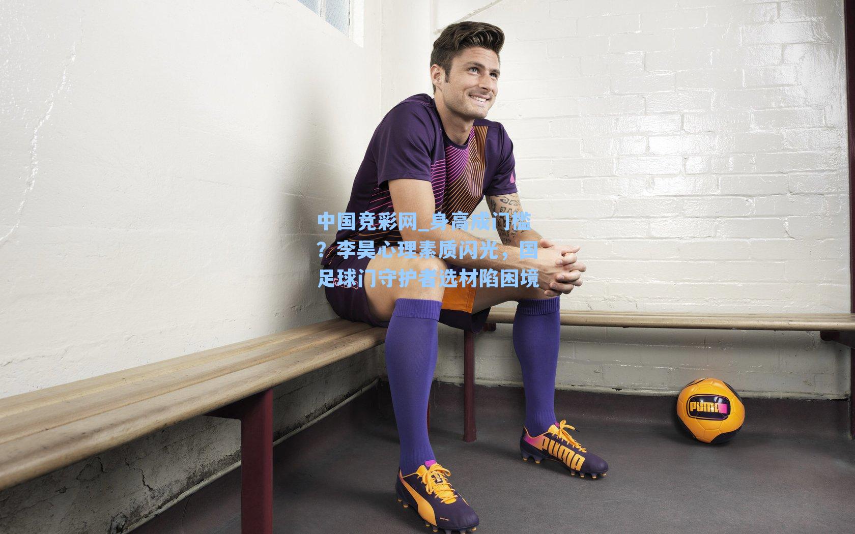 身高成门槛？李昊心理素质闪光，国足球门守护者选材陷困境